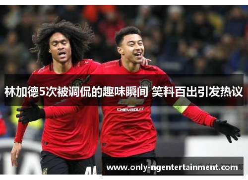 林加德5次被调侃的趣味瞬间 笑料百出引发热议 林加德5次被调侃的趣味瞬间 笑料百出引发热议