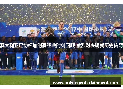 澳大利亚足协杯加时赛经典时刻回顾 激烈对决铸就历史传奇 澳大利亚足协杯加时赛经典时刻回顾 激烈对决铸就历史传奇