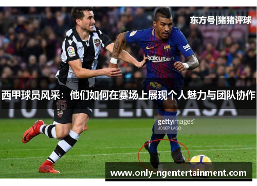 西甲球员风采:他们如何在赛场上展现个人魅力与团队协作 西甲球员风采:他们如何在赛场上展现个人魅力与团队协作