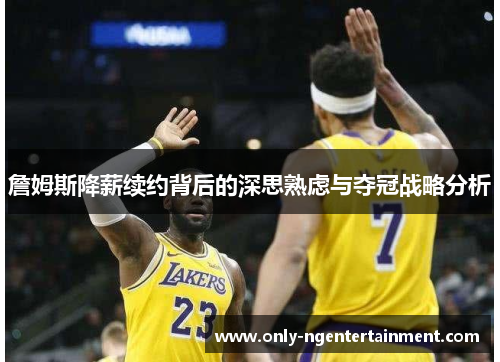 詹姆斯降薪续约背后的深思熟虑与夺冠战略分析