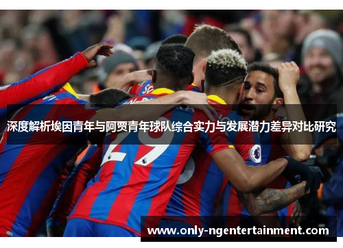 深度解析埃因青年与阿贾青年球队综合实力与发展潜力差异对比研究