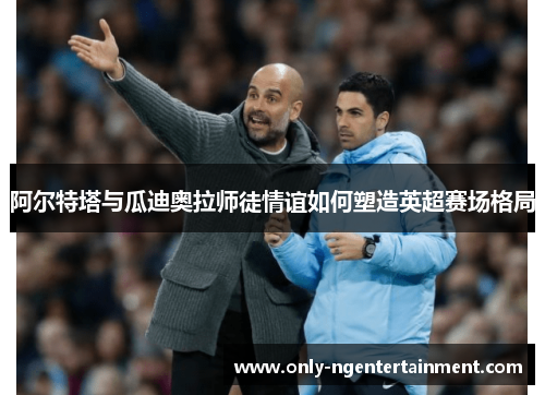 阿尔特塔与瓜迪奥拉师徒情谊如何塑造英超赛场格局