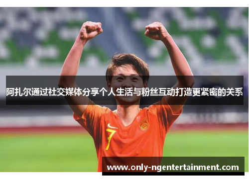 阿扎尔通过社交媒体分享个人生活与粉丝互动打造更紧密的关系