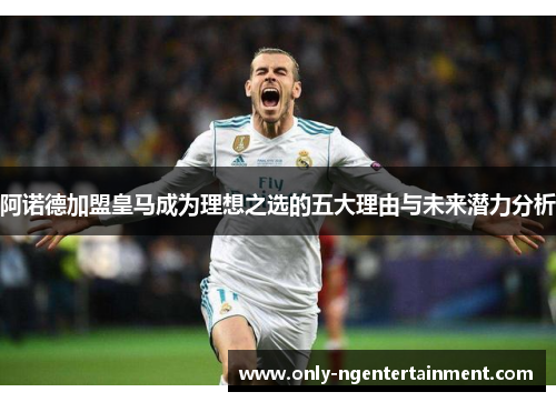 阿诺德加盟皇马成为理想之选的五大理由与未来潜力分析