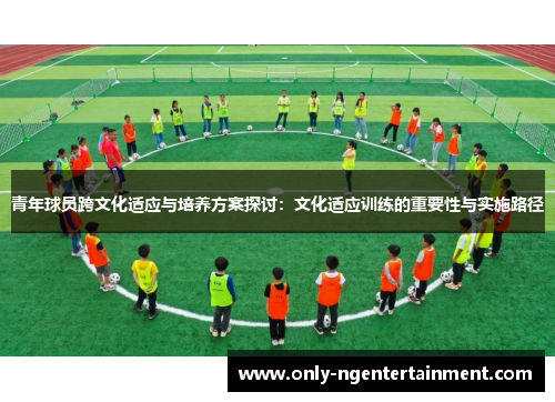青年球员跨文化适应与培养方案探讨:文化适应训练的重要性与实施路径 青年球员跨文化适应与培养方案探讨:文化适应训练的重要性与实施路径