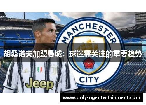 胡桑诺夫加盟曼城:球迷需关注的重要趋势 胡桑诺夫加盟曼城:球迷需关注的重要趋势