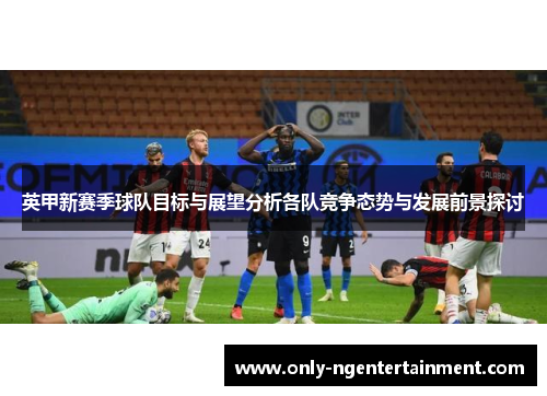 英甲新赛季球队目标与展望分析各队竞争态势与发展前景探讨 英甲新赛季球队目标与展望分析各队竞争态势与发展前景探讨