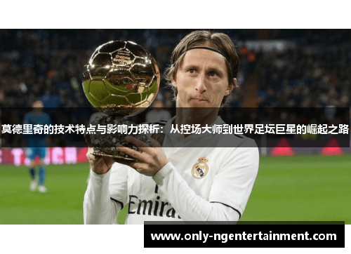 莫德里奇的技术特点与影响力探析：从控场大师到世界足坛巨星的崛起之路