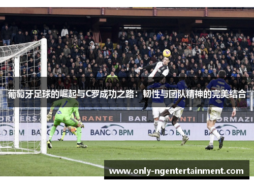 葡萄牙足球的崛起与C罗成功之路:韧性与团队精神的完美结合 葡萄牙足球的崛起与C罗成功之路:韧性与团队精神的完美结合