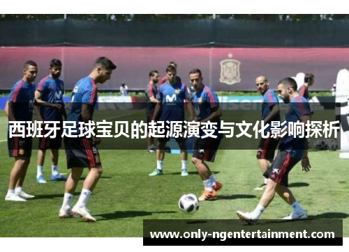 西班牙足球宝贝的起源演变与文化影响探析 西班牙足球宝贝的起源演变与文化影响探析