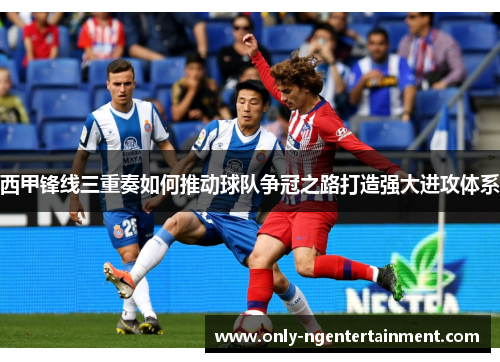 西甲锋线三重奏如何推动球队争冠之路打造强大进攻体系 西甲锋线三重奏如何推动球队争冠之路打造强大进攻体系