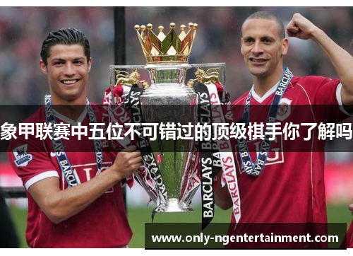 象甲联赛中五位不可错过的顶级棋手你了解吗 象甲联赛中五位不可错过的顶级棋手你了解吗