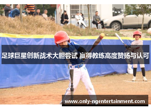 足球巨星创新战术大胆尝试 赢得教练高度赞扬与认可 足球巨星创新战术大胆尝试 赢得教练高度赞扬与认可