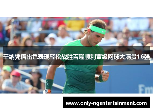 辛纳凭借出色表现轻松战胜吉隆顺利晋级网球大满贯16强 辛纳凭借出色表现轻松战胜吉隆顺利晋级网球大满贯16强