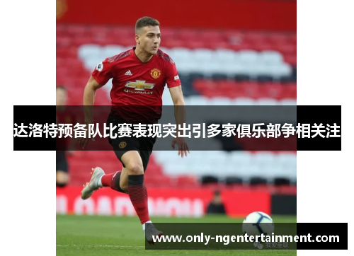 达洛特预备队比赛表现突出引多家俱乐部争相关注 达洛特预备队比赛表现突出引多家俱乐部争相关注