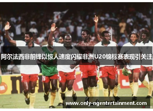 阿尔法西非前锋以惊人速度闪耀非洲U20锦标赛表现引关注 阿尔法西非前锋以惊人速度闪耀非洲U20锦标赛表现引关注