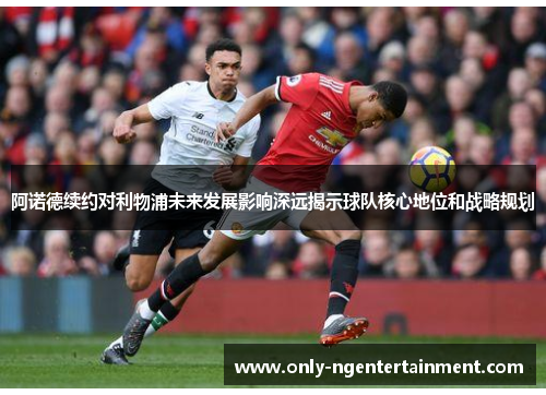阿诺德续约对利物浦未来发展影响深远揭示球队核心地位和战略规划 阿诺德续约对利物浦未来发展影响深远揭示球队核心地位和战略规划