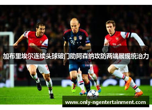 加布里埃尔连续头球破门助阿森纳攻防两端展现统治力