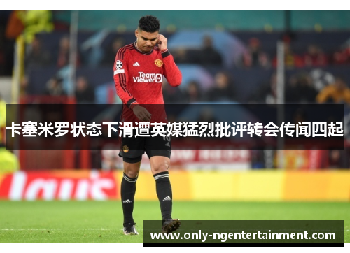 卡塞米罗状态下滑遭英媒猛烈批评转会传闻四起